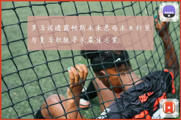 罗马诺透露帕斯未来悬而未决科莫与皇马积极寻求最佳方案