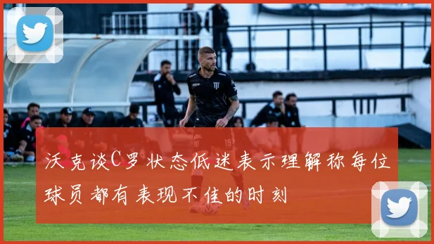 沃克谈C罗状态低迷表示理解称每位球员都有表现不佳的时刻