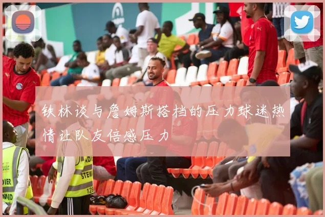 铁林谈与詹姆斯搭档的压力球迷热情让队友倍感压力