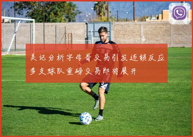 美记分析字母哥交易引发连锁反应多支球队重磅交易即将展开