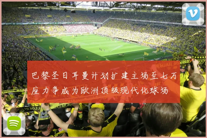 巴黎圣日耳曼计划扩建主场至七万座力争成为欧洲顶级现代化球场
